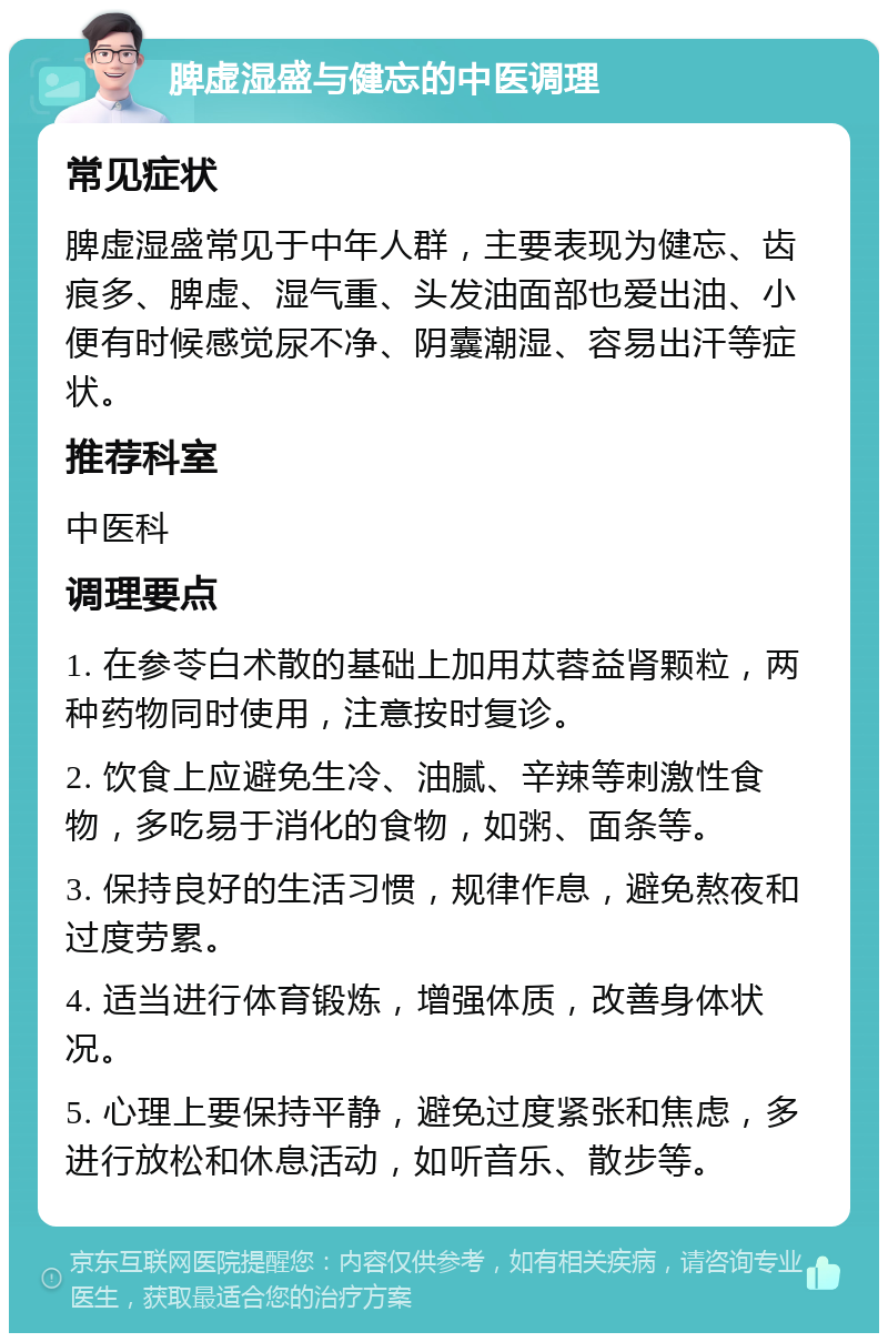 脾虚湿盛与健忘的中医调理 常见症状 脾虚湿盛常见于中年人群，主要表现为健忘、齿痕多、脾虚、湿气重、头发油面部也爱出油、小便有时候感觉尿不净、阴囊潮湿、容易出汗等症状。 推荐科室 中医科 调理要点 1. 在参苓白术散的基础上加用苁蓉益肾颗粒，两种药物同时使用，注意按时复诊。 2. 饮食上应避免生冷、油腻、辛辣等刺激性食物，多吃易于消化的食物，如粥、面条等。 3. 保持良好的生活习惯，规律作息，避免熬夜和过度劳累。 4. 适当进行体育锻炼，增强体质，改善身体状况。 5. 心理上要保持平静，避免过度紧张和焦虑，多进行放松和休息活动，如听音乐、散步等。