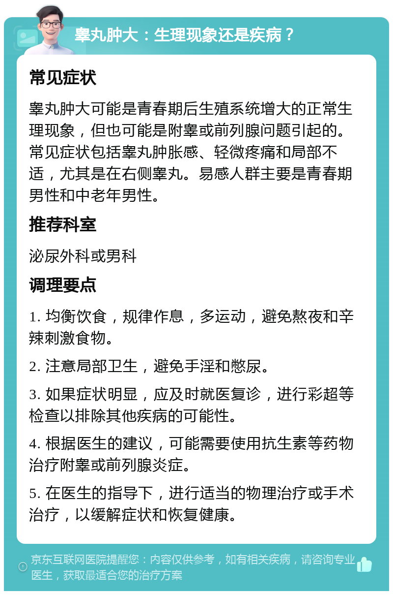 睾丸肿大：生理现象还是疾病？ 常见症状 睾丸肿大可能是青春期后生殖系统增大的正常生理现象，但也可能是附睾或前列腺问题引起的。常见症状包括睾丸肿胀感、轻微疼痛和局部不适，尤其是在右侧睾丸。易感人群主要是青春期男性和中老年男性。 推荐科室 泌尿外科或男科 调理要点 1. 均衡饮食，规律作息，多运动，避免熬夜和辛辣刺激食物。 2. 注意局部卫生，避免手淫和憋尿。 3. 如果症状明显，应及时就医复诊，进行彩超等检查以排除其他疾病的可能性。 4. 根据医生的建议，可能需要使用抗生素等药物治疗附睾或前列腺炎症。 5. 在医生的指导下，进行适当的物理治疗或手术治疗，以缓解症状和恢复健康。