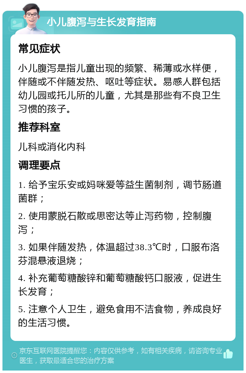 小儿腹泻与生长发育指南 常见症状 小儿腹泻是指儿童出现的频繁、稀薄或水样便，伴随或不伴随发热、呕吐等症状。易感人群包括幼儿园或托儿所的儿童，尤其是那些有不良卫生习惯的孩子。 推荐科室 儿科或消化内科 调理要点 1. 给予宝乐安或妈咪爱等益生菌制剂，调节肠道菌群； 2. 使用蒙脱石散或思密达等止泻药物，控制腹泻； 3. 如果伴随发热，体温超过38.3℃时，口服布洛芬混悬液退烧； 4. 补充葡萄糖酸锌和葡萄糖酸钙口服液，促进生长发育； 5. 注意个人卫生，避免食用不洁食物，养成良好的生活习惯。