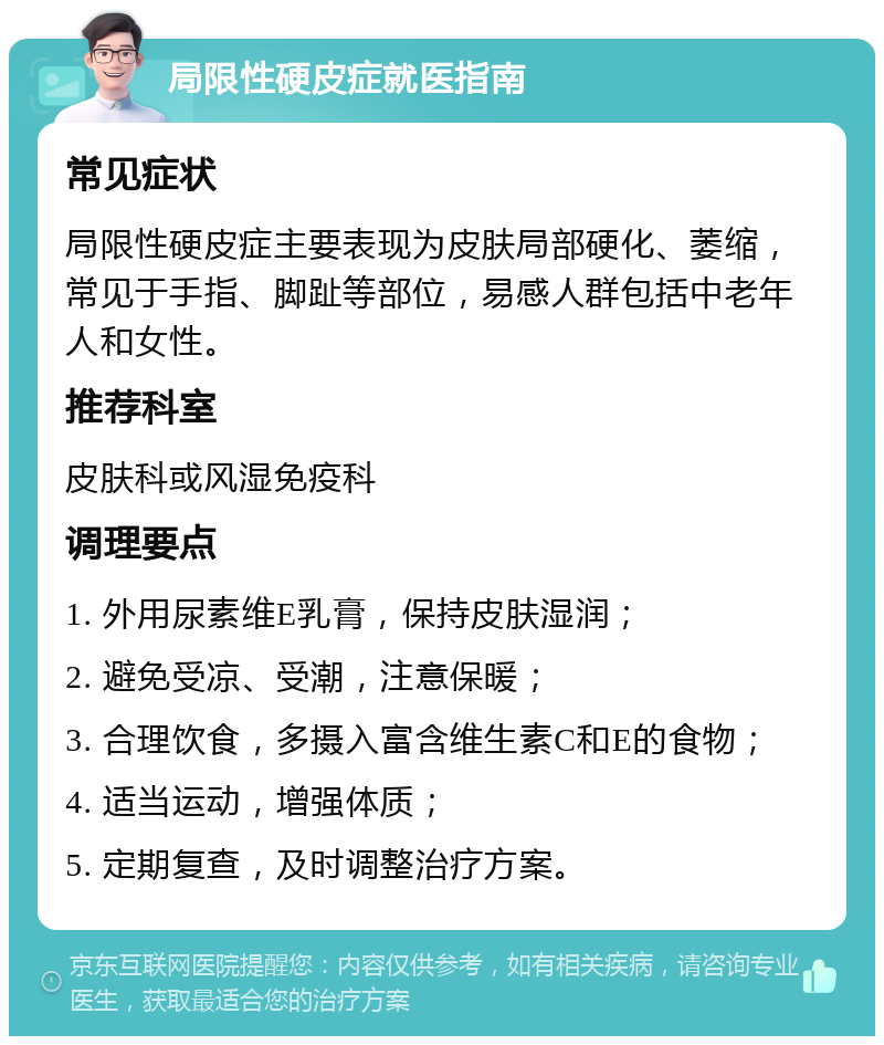 局限性硬皮症就医指南 常见症状 局限性硬皮症主要表现为皮肤局部硬化、萎缩，常见于手指、脚趾等部位，易感人群包括中老年人和女性。 推荐科室 皮肤科或风湿免疫科 调理要点 1. 外用尿素维E乳膏，保持皮肤湿润； 2. 避免受凉、受潮，注意保暖； 3. 合理饮食，多摄入富含维生素C和E的食物； 4. 适当运动，增强体质； 5. 定期复查，及时调整治疗方案。