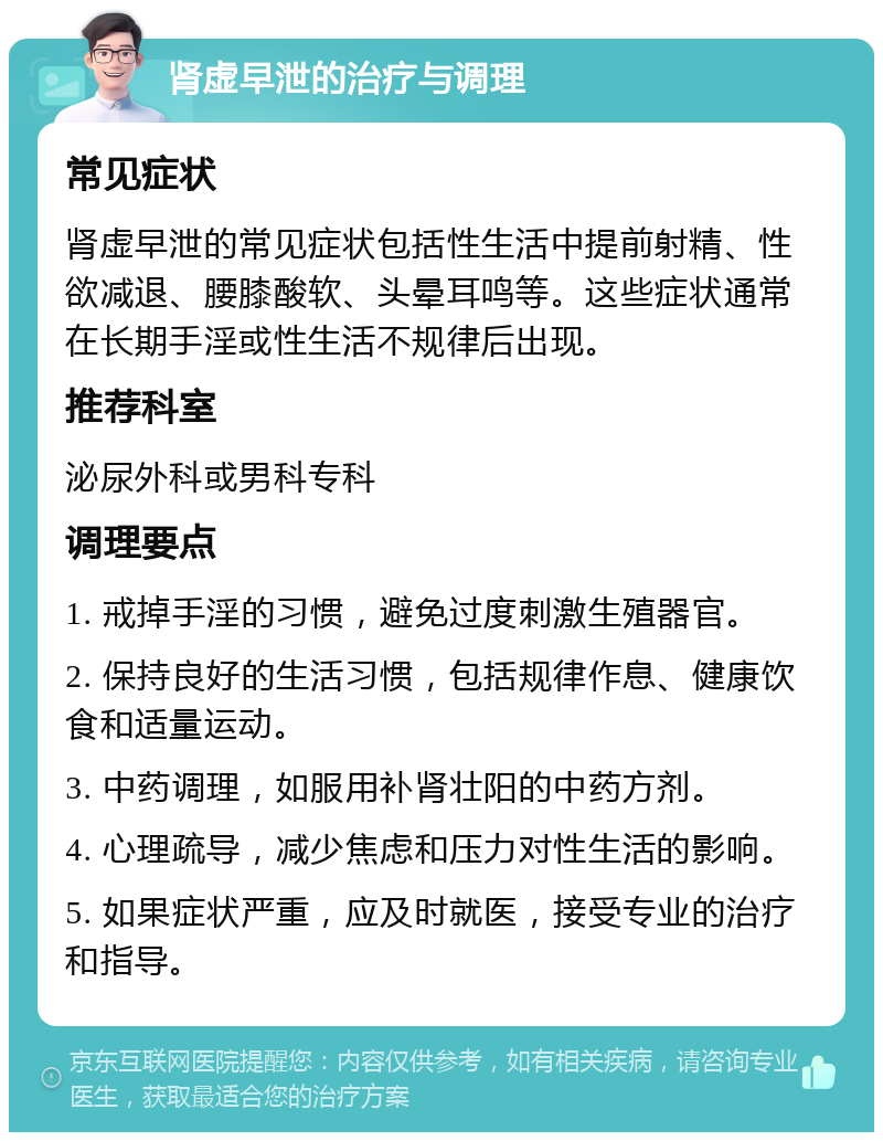 肾虚早泄的治疗与调理 常见症状 肾虚早泄的常见症状包括性生活中提前射精、性欲减退、腰膝酸软、头晕耳鸣等。这些症状通常在长期手淫或性生活不规律后出现。 推荐科室 泌尿外科或男科专科 调理要点 1. 戒掉手淫的习惯，避免过度刺激生殖器官。 2. 保持良好的生活习惯，包括规律作息、健康饮食和适量运动。 3. 中药调理，如服用补肾壮阳的中药方剂。 4. 心理疏导，减少焦虑和压力对性生活的影响。 5. 如果症状严重，应及时就医，接受专业的治疗和指导。