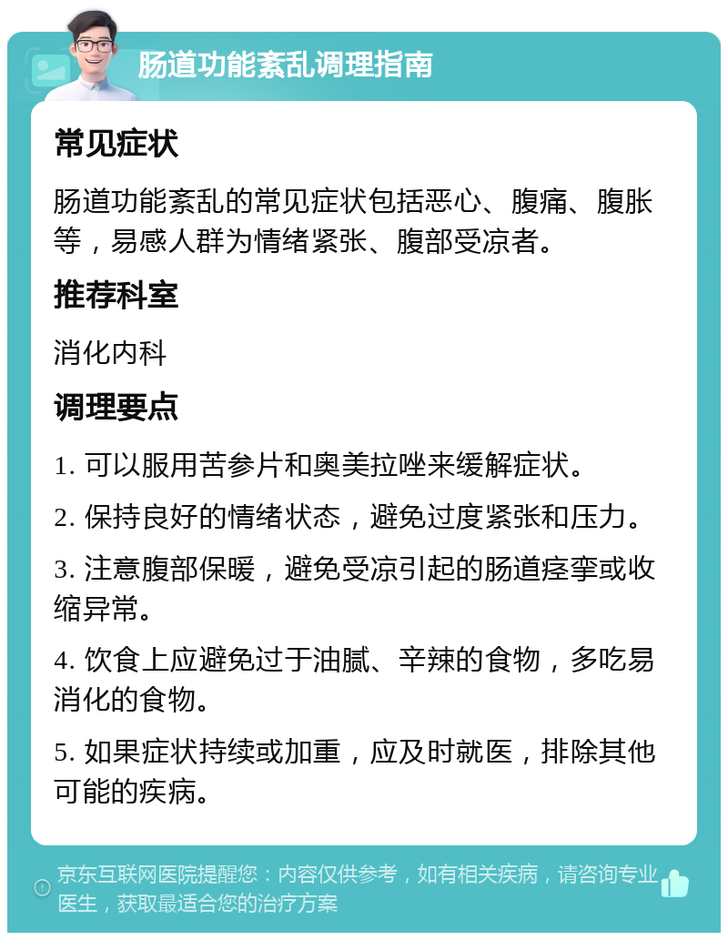 肠道功能紊乱调理指南 常见症状 肠道功能紊乱的常见症状包括恶心、腹痛、腹胀等，易感人群为情绪紧张、腹部受凉者。 推荐科室 消化内科 调理要点 1. 可以服用苦参片和奥美拉唑来缓解症状。 2. 保持良好的情绪状态，避免过度紧张和压力。 3. 注意腹部保暖，避免受凉引起的肠道痉挛或收缩异常。 4. 饮食上应避免过于油腻、辛辣的食物，多吃易消化的食物。 5. 如果症状持续或加重，应及时就医，排除其他可能的疾病。