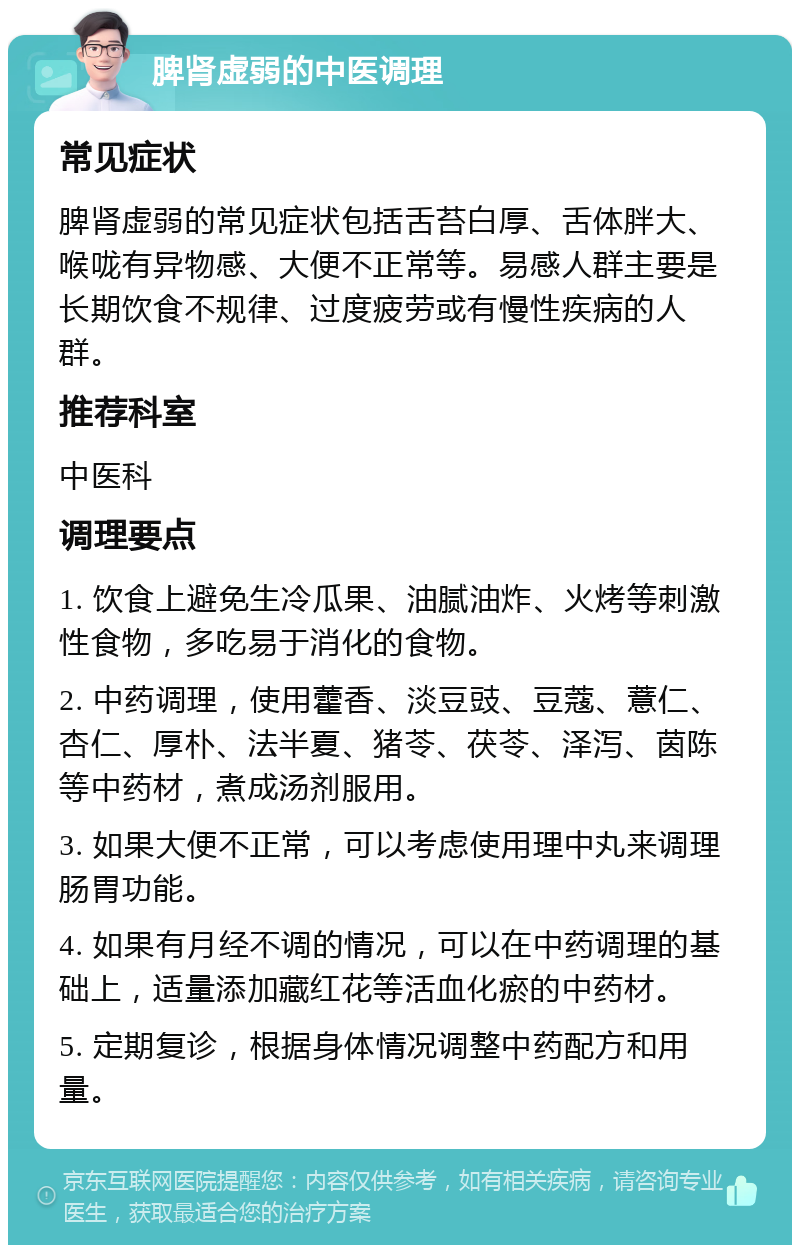 脾肾虚弱的中医调理 常见症状 脾肾虚弱的常见症状包括舌苔白厚、舌体胖大、喉咙有异物感、大便不正常等。易感人群主要是长期饮食不规律、过度疲劳或有慢性疾病的人群。 推荐科室 中医科 调理要点 1. 饮食上避免生冷瓜果、油腻油炸、火烤等刺激性食物，多吃易于消化的食物。 2. 中药调理，使用藿香、淡豆豉、豆蔻、薏仁、杏仁、厚朴、法半夏、猪苓、茯苓、泽泻、茵陈等中药材，煮成汤剂服用。 3. 如果大便不正常，可以考虑使用理中丸来调理肠胃功能。 4. 如果有月经不调的情况，可以在中药调理的基础上，适量添加藏红花等活血化瘀的中药材。 5. 定期复诊，根据身体情况调整中药配方和用量。