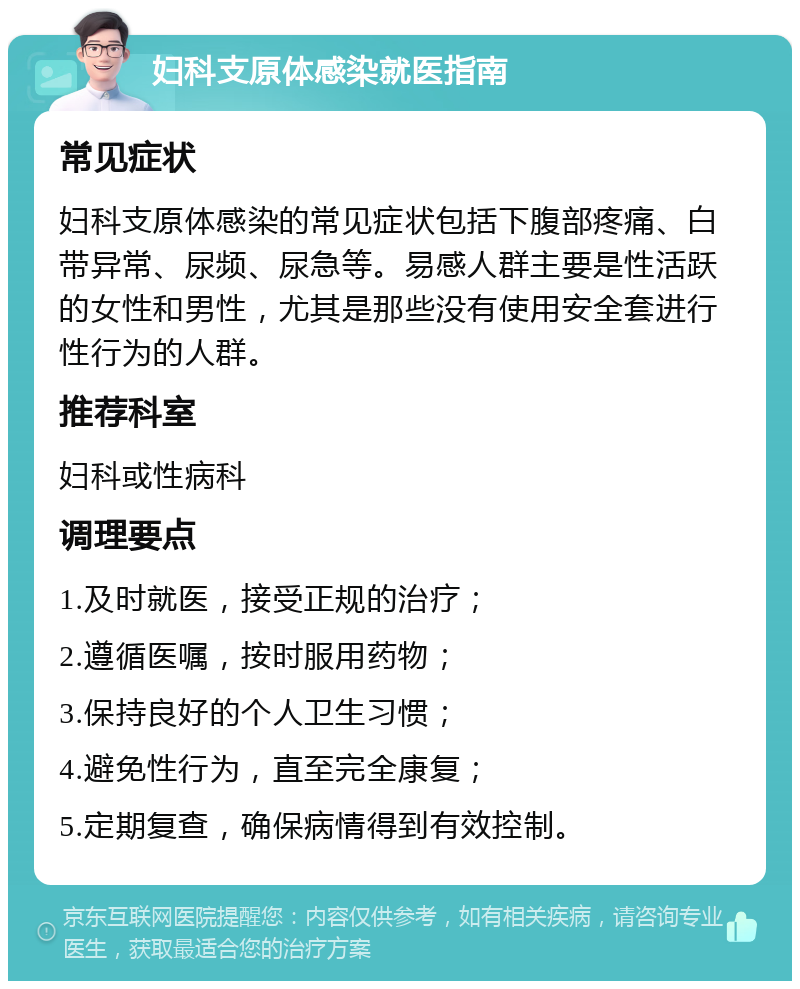 妇科支原体感染就医指南 常见症状 妇科支原体感染的常见症状包括下腹部疼痛、白带异常、尿频、尿急等。易感人群主要是性活跃的女性和男性，尤其是那些没有使用安全套进行性行为的人群。 推荐科室 妇科或性病科 调理要点 1.及时就医，接受正规的治疗； 2.遵循医嘱，按时服用药物； 3.保持良好的个人卫生习惯； 4.避免性行为，直至完全康复； 5.定期复查，确保病情得到有效控制。