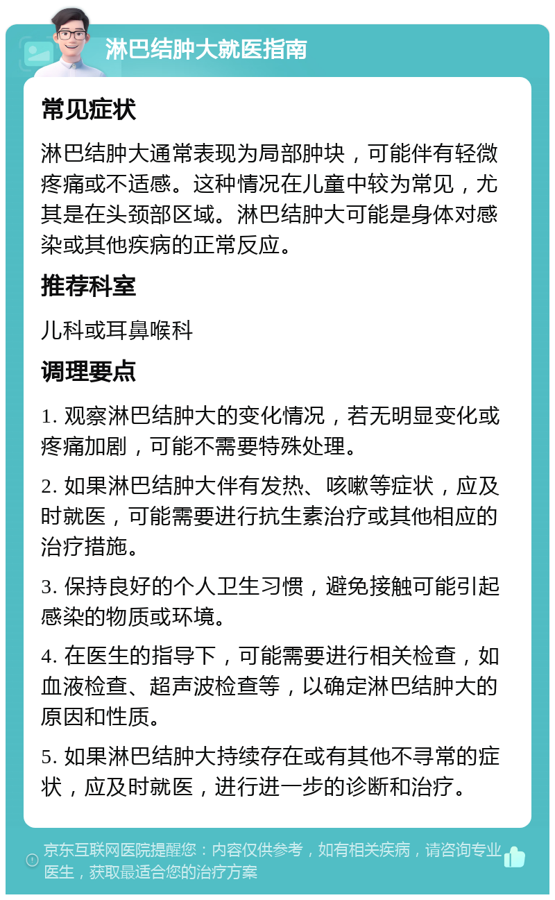 淋巴结肿大就医指南 常见症状 淋巴结肿大通常表现为局部肿块，可能伴有轻微疼痛或不适感。这种情况在儿童中较为常见，尤其是在头颈部区域。淋巴结肿大可能是身体对感染或其他疾病的正常反应。 推荐科室 儿科或耳鼻喉科 调理要点 1. 观察淋巴结肿大的变化情况，若无明显变化或疼痛加剧，可能不需要特殊处理。 2. 如果淋巴结肿大伴有发热、咳嗽等症状，应及时就医，可能需要进行抗生素治疗或其他相应的治疗措施。 3. 保持良好的个人卫生习惯，避免接触可能引起感染的物质或环境。 4. 在医生的指导下，可能需要进行相关检查，如血液检查、超声波检查等，以确定淋巴结肿大的原因和性质。 5. 如果淋巴结肿大持续存在或有其他不寻常的症状，应及时就医，进行进一步的诊断和治疗。