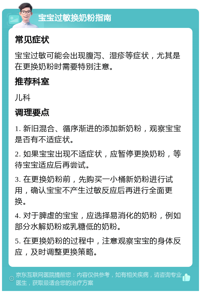 宝宝过敏换奶粉指南 常见症状 宝宝过敏可能会出现腹泻、湿疹等症状，尤其是在更换奶粉时需要特别注意。 推荐科室 儿科 调理要点 1. 新旧混合、循序渐进的添加新奶粉，观察宝宝是否有不适症状。 2. 如果宝宝出现不适症状，应暂停更换奶粉，等待宝宝适应后再尝试。 3. 在更换奶粉前，先购买一小桶新奶粉进行试用，确认宝宝不产生过敏反应后再进行全面更换。 4. 对于脾虚的宝宝，应选择易消化的奶粉，例如部分水解奶粉或乳糖低的奶粉。 5. 在更换奶粉的过程中，注意观察宝宝的身体反应，及时调整更换策略。