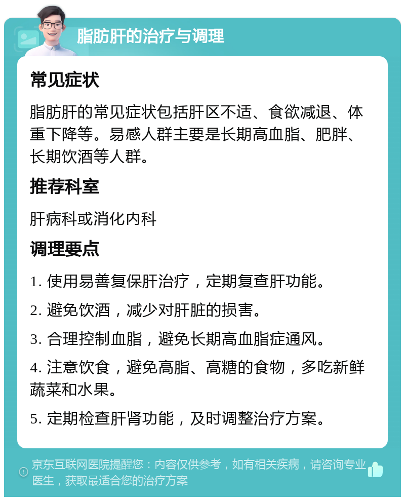 脂肪肝的治疗与调理 常见症状 脂肪肝的常见症状包括肝区不适、食欲减退、体重下降等。易感人群主要是长期高血脂、肥胖、长期饮酒等人群。 推荐科室 肝病科或消化内科 调理要点 1. 使用易善复保肝治疗，定期复查肝功能。 2. 避免饮酒，减少对肝脏的损害。 3. 合理控制血脂，避免长期高血脂症通风。 4. 注意饮食，避免高脂、高糖的食物，多吃新鲜蔬菜和水果。 5. 定期检查肝肾功能，及时调整治疗方案。