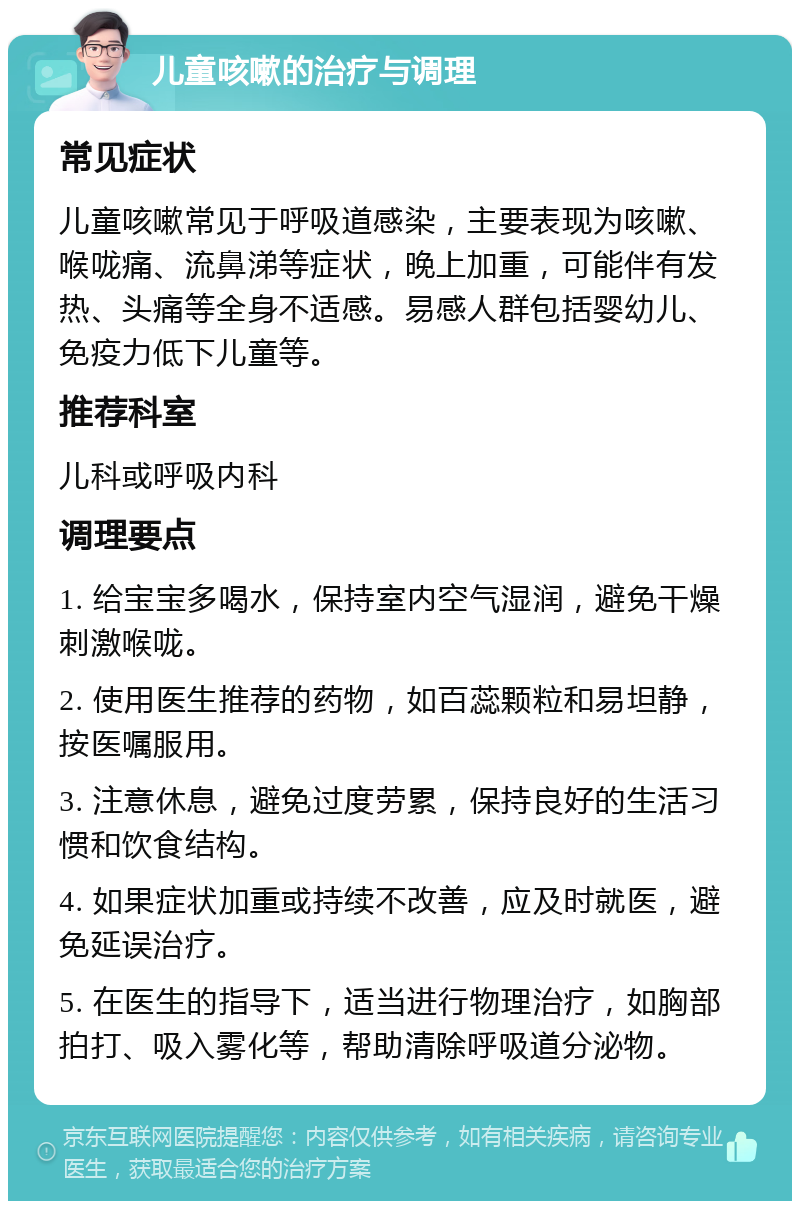 儿童咳嗽的治疗与调理 常见症状 儿童咳嗽常见于呼吸道感染，主要表现为咳嗽、喉咙痛、流鼻涕等症状，晚上加重，可能伴有发热、头痛等全身不适感。易感人群包括婴幼儿、免疫力低下儿童等。 推荐科室 儿科或呼吸内科 调理要点 1. 给宝宝多喝水，保持室内空气湿润，避免干燥刺激喉咙。 2. 使用医生推荐的药物，如百蕊颗粒和易坦静，按医嘱服用。 3. 注意休息，避免过度劳累，保持良好的生活习惯和饮食结构。 4. 如果症状加重或持续不改善，应及时就医，避免延误治疗。 5. 在医生的指导下，适当进行物理治疗，如胸部拍打、吸入雾化等，帮助清除呼吸道分泌物。