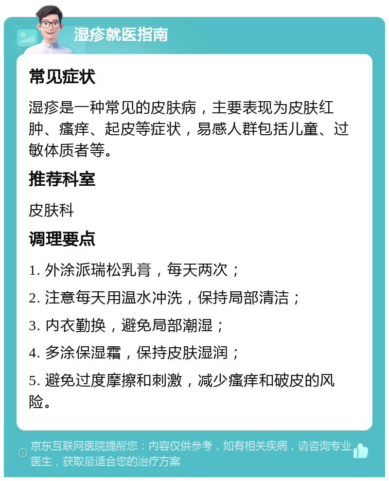 湿疹就医指南 常见症状 湿疹是一种常见的皮肤病，主要表现为皮肤红肿、瘙痒、起皮等症状，易感人群包括儿童、过敏体质者等。 推荐科室 皮肤科 调理要点 1. 外涂派瑞松乳膏，每天两次； 2. 注意每天用温水冲洗，保持局部清洁； 3. 内衣勤换，避免局部潮湿； 4. 多涂保湿霜，保持皮肤湿润； 5. 避免过度摩擦和刺激，减少瘙痒和破皮的风险。