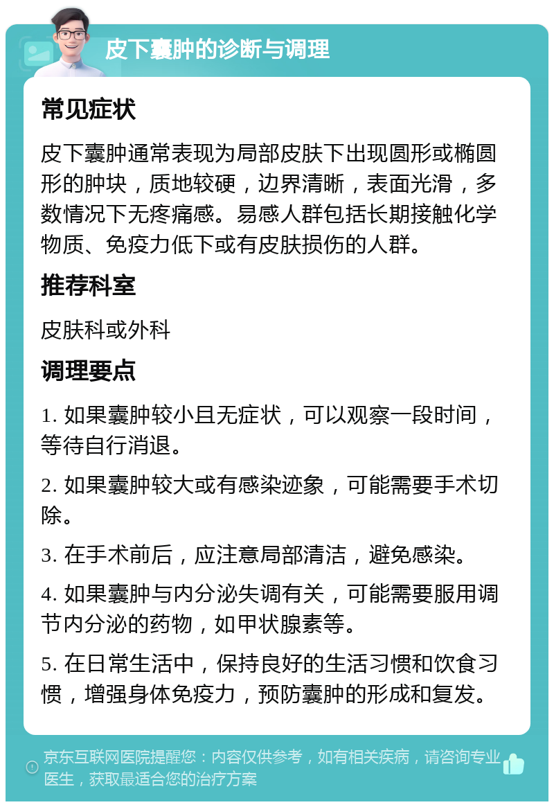 皮下囊肿的诊断与调理 常见症状 皮下囊肿通常表现为局部皮肤下出现圆形或椭圆形的肿块，质地较硬，边界清晰，表面光滑，多数情况下无疼痛感。易感人群包括长期接触化学物质、免疫力低下或有皮肤损伤的人群。 推荐科室 皮肤科或外科 调理要点 1. 如果囊肿较小且无症状，可以观察一段时间，等待自行消退。 2. 如果囊肿较大或有感染迹象，可能需要手术切除。 3. 在手术前后，应注意局部清洁，避免感染。 4. 如果囊肿与内分泌失调有关，可能需要服用调节内分泌的药物，如甲状腺素等。 5. 在日常生活中，保持良好的生活习惯和饮食习惯，增强身体免疫力，预防囊肿的形成和复发。