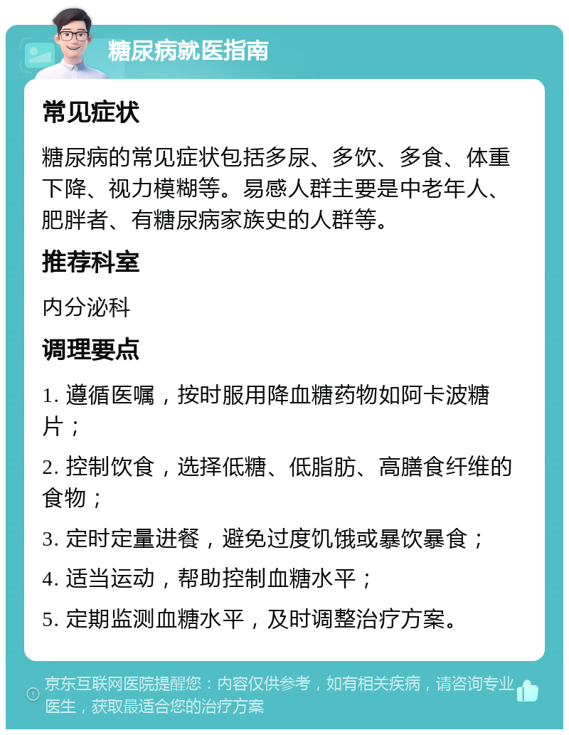 糖尿病就医指南 常见症状 糖尿病的常见症状包括多尿、多饮、多食、体重下降、视力模糊等。易感人群主要是中老年人、肥胖者、有糖尿病家族史的人群等。 推荐科室 内分泌科 调理要点 1. 遵循医嘱，按时服用降血糖药物如阿卡波糖片； 2. 控制饮食，选择低糖、低脂肪、高膳食纤维的食物； 3. 定时定量进餐，避免过度饥饿或暴饮暴食； 4. 适当运动，帮助控制血糖水平； 5. 定期监测血糖水平，及时调整治疗方案。