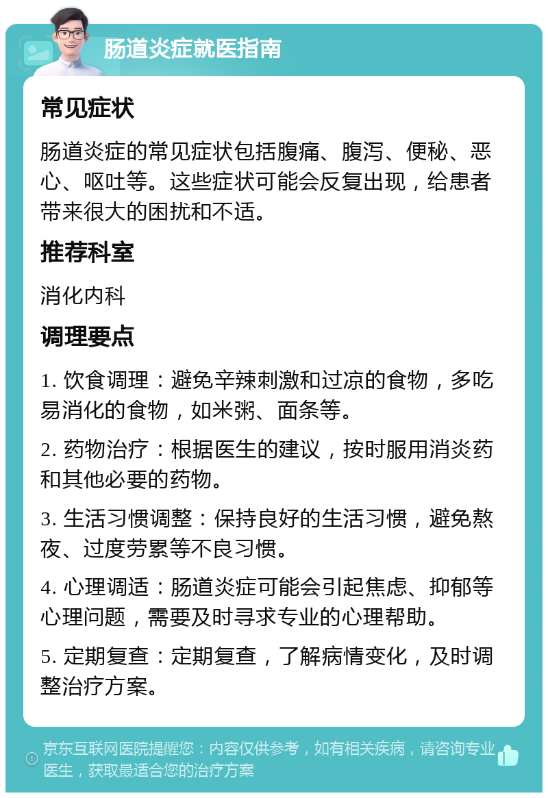 肠道炎症就医指南 常见症状 肠道炎症的常见症状包括腹痛、腹泻、便秘、恶心、呕吐等。这些症状可能会反复出现，给患者带来很大的困扰和不适。 推荐科室 消化内科 调理要点 1. 饮食调理：避免辛辣刺激和过凉的食物，多吃易消化的食物，如米粥、面条等。 2. 药物治疗：根据医生的建议，按时服用消炎药和其他必要的药物。 3. 生活习惯调整：保持良好的生活习惯，避免熬夜、过度劳累等不良习惯。 4. 心理调适：肠道炎症可能会引起焦虑、抑郁等心理问题，需要及时寻求专业的心理帮助。 5. 定期复查：定期复查，了解病情变化，及时调整治疗方案。