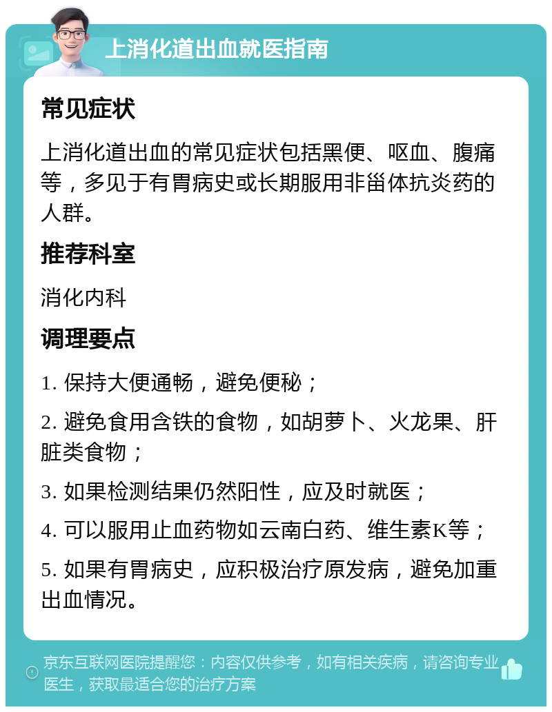 上消化道出血就医指南 常见症状 上消化道出血的常见症状包括黑便、呕血、腹痛等，多见于有胃病史或长期服用非甾体抗炎药的人群。 推荐科室 消化内科 调理要点 1. 保持大便通畅，避免便秘； 2. 避免食用含铁的食物，如胡萝卜、火龙果、肝脏类食物； 3. 如果检测结果仍然阳性，应及时就医； 4. 可以服用止血药物如云南白药、维生素K等； 5. 如果有胃病史，应积极治疗原发病，避免加重出血情况。