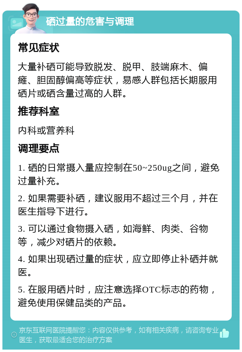 硒过量的危害与调理 常见症状 大量补硒可能导致脱发、脱甲、肢端麻木、偏瘫、胆固醇偏高等症状，易感人群包括长期服用硒片或硒含量过高的人群。 推荐科室 内科或营养科 调理要点 1. 硒的日常摄入量应控制在50~250ug之间，避免过量补充。 2. 如果需要补硒，建议服用不超过三个月，并在医生指导下进行。 3. 可以通过食物摄入硒，如海鲜、肉类、谷物等，减少对硒片的依赖。 4. 如果出现硒过量的症状，应立即停止补硒并就医。 5. 在服用硒片时，应注意选择OTC标志的药物，避免使用保健品类的产品。