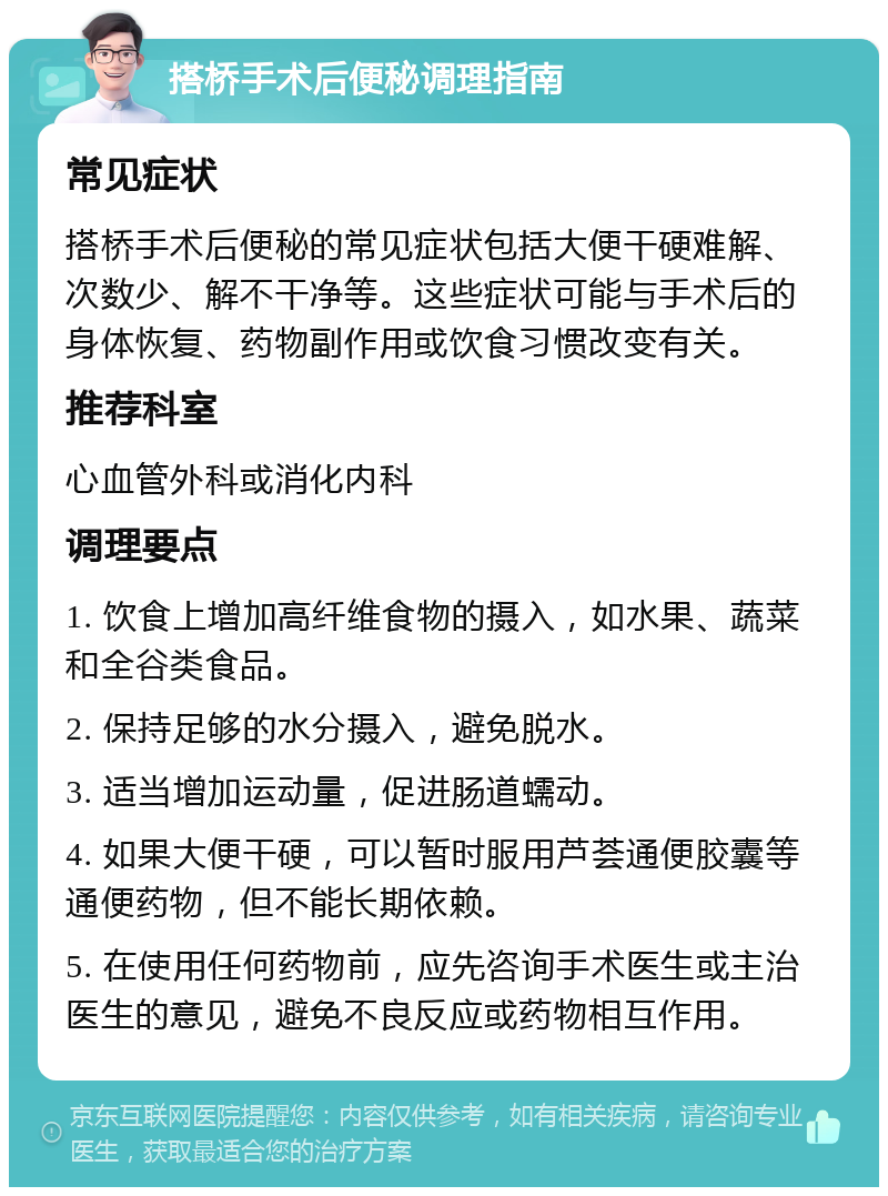 搭桥手术后便秘调理指南 常见症状 搭桥手术后便秘的常见症状包括大便干硬难解、次数少、解不干净等。这些症状可能与手术后的身体恢复、药物副作用或饮食习惯改变有关。 推荐科室 心血管外科或消化内科 调理要点 1. 饮食上增加高纤维食物的摄入，如水果、蔬菜和全谷类食品。 2. 保持足够的水分摄入，避免脱水。 3. 适当增加运动量，促进肠道蠕动。 4. 如果大便干硬，可以暂时服用芦荟通便胶囊等通便药物，但不能长期依赖。 5. 在使用任何药物前，应先咨询手术医生或主治医生的意见，避免不良反应或药物相互作用。