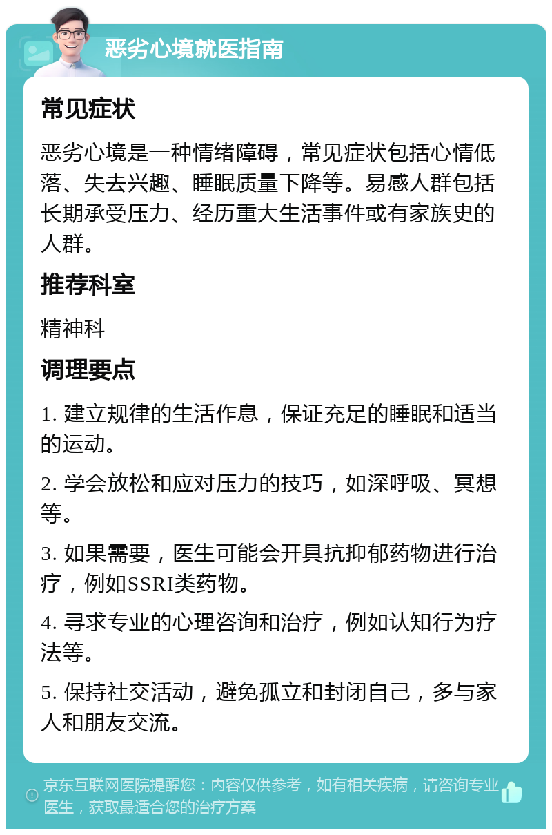 恶劣心境就医指南 常见症状 恶劣心境是一种情绪障碍，常见症状包括心情低落、失去兴趣、睡眠质量下降等。易感人群包括长期承受压力、经历重大生活事件或有家族史的人群。 推荐科室 精神科 调理要点 1. 建立规律的生活作息，保证充足的睡眠和适当的运动。 2. 学会放松和应对压力的技巧，如深呼吸、冥想等。 3. 如果需要，医生可能会开具抗抑郁药物进行治疗，例如SSRI类药物。 4. 寻求专业的心理咨询和治疗，例如认知行为疗法等。 5. 保持社交活动，避免孤立和封闭自己，多与家人和朋友交流。