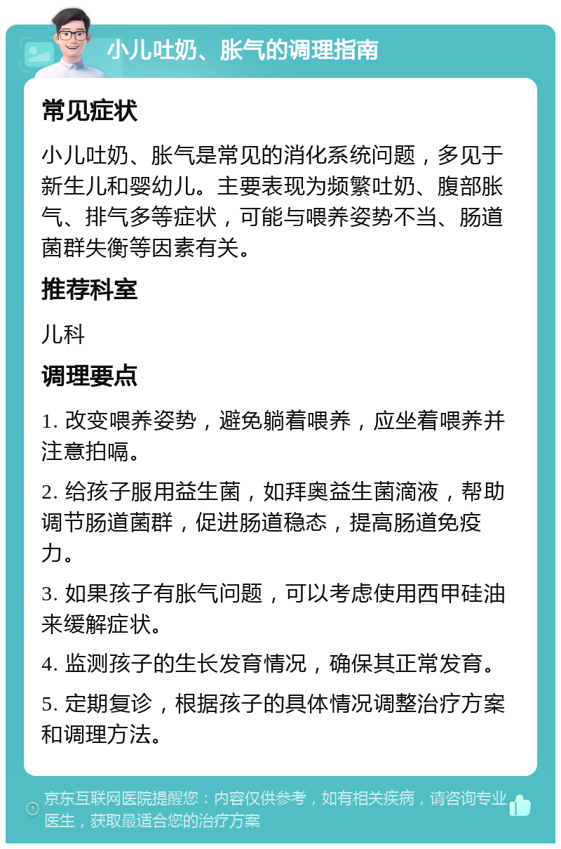 小儿吐奶、胀气的调理指南 常见症状 小儿吐奶、胀气是常见的消化系统问题，多见于新生儿和婴幼儿。主要表现为频繁吐奶、腹部胀气、排气多等症状，可能与喂养姿势不当、肠道菌群失衡等因素有关。 推荐科室 儿科 调理要点 1. 改变喂养姿势，避免躺着喂养，应坐着喂养并注意拍嗝。 2. 给孩子服用益生菌，如拜奥益生菌滴液，帮助调节肠道菌群，促进肠道稳态，提高肠道免疫力。 3. 如果孩子有胀气问题，可以考虑使用西甲硅油来缓解症状。 4. 监测孩子的生长发育情况，确保其正常发育。 5. 定期复诊，根据孩子的具体情况调整治疗方案和调理方法。