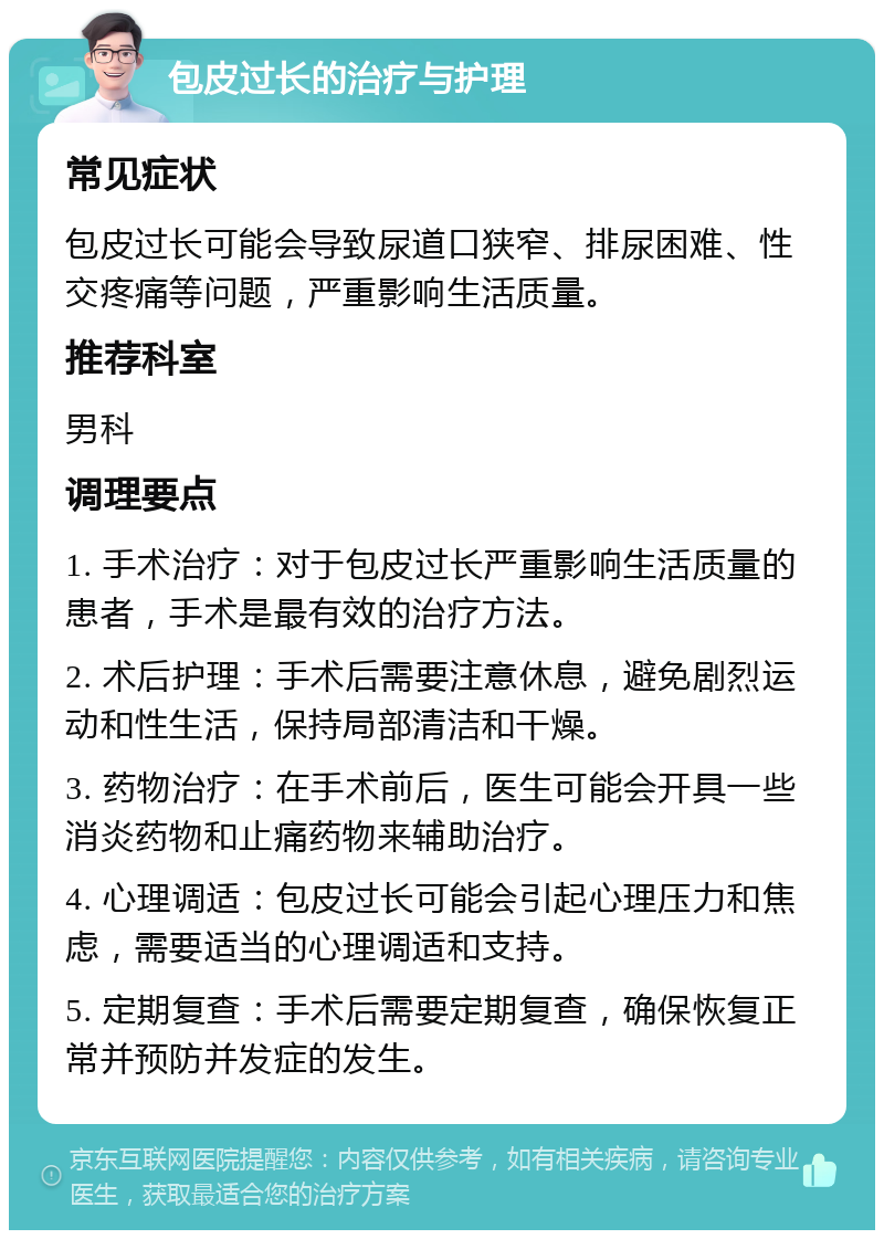 包皮过长的治疗与护理 常见症状 包皮过长可能会导致尿道口狭窄、排尿困难、性交疼痛等问题，严重影响生活质量。 推荐科室 男科 调理要点 1. 手术治疗：对于包皮过长严重影响生活质量的患者，手术是最有效的治疗方法。 2. 术后护理：手术后需要注意休息，避免剧烈运动和性生活，保持局部清洁和干燥。 3. 药物治疗：在手术前后，医生可能会开具一些消炎药物和止痛药物来辅助治疗。 4. 心理调适：包皮过长可能会引起心理压力和焦虑，需要适当的心理调适和支持。 5. 定期复查：手术后需要定期复查，确保恢复正常并预防并发症的发生。