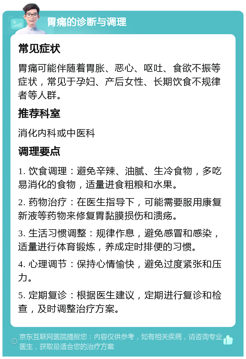 胃痛的诊断与调理 常见症状 胃痛可能伴随着胃胀、恶心、呕吐、食欲不振等症状，常见于孕妇、产后女性、长期饮食不规律者等人群。 推荐科室 消化内科或中医科 调理要点 1. 饮食调理：避免辛辣、油腻、生冷食物，多吃易消化的食物，适量进食粗粮和水果。 2. 药物治疗：在医生指导下，可能需要服用康复新液等药物来修复胃黏膜损伤和溃疡。 3. 生活习惯调整：规律作息，避免感冒和感染，适量进行体育锻炼，养成定时排便的习惯。 4. 心理调节：保持心情愉快，避免过度紧张和压力。 5. 定期复诊：根据医生建议，定期进行复诊和检查，及时调整治疗方案。