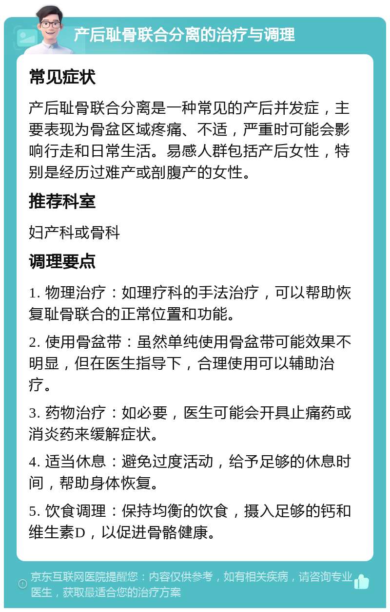 产后耻骨联合分离的治疗与调理 常见症状 产后耻骨联合分离是一种常见的产后并发症，主要表现为骨盆区域疼痛、不适，严重时可能会影响行走和日常生活。易感人群包括产后女性，特别是经历过难产或剖腹产的女性。 推荐科室 妇产科或骨科 调理要点 1. 物理治疗：如理疗科的手法治疗，可以帮助恢复耻骨联合的正常位置和功能。 2. 使用骨盆带：虽然单纯使用骨盆带可能效果不明显，但在医生指导下，合理使用可以辅助治疗。 3. 药物治疗：如必要，医生可能会开具止痛药或消炎药来缓解症状。 4. 适当休息：避免过度活动，给予足够的休息时间，帮助身体恢复。 5. 饮食调理：保持均衡的饮食，摄入足够的钙和维生素D，以促进骨骼健康。