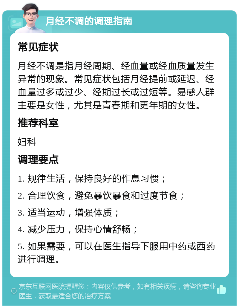 月经不调的调理指南 常见症状 月经不调是指月经周期、经血量或经血质量发生异常的现象。常见症状包括月经提前或延迟、经血量过多或过少、经期过长或过短等。易感人群主要是女性，尤其是青春期和更年期的女性。 推荐科室 妇科 调理要点 1. 规律生活，保持良好的作息习惯； 2. 合理饮食，避免暴饮暴食和过度节食； 3. 适当运动，增强体质； 4. 减少压力，保持心情舒畅； 5. 如果需要，可以在医生指导下服用中药或西药进行调理。