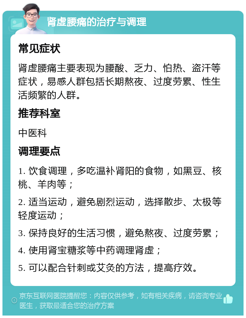 肾虚腰痛的治疗与调理 常见症状 肾虚腰痛主要表现为腰酸、乏力、怕热、盗汗等症状，易感人群包括长期熬夜、过度劳累、性生活频繁的人群。 推荐科室 中医科 调理要点 1. 饮食调理，多吃温补肾阳的食物，如黑豆、核桃、羊肉等； 2. 适当运动，避免剧烈运动，选择散步、太极等轻度运动； 3. 保持良好的生活习惯，避免熬夜、过度劳累； 4. 使用肾宝糖浆等中药调理肾虚； 5. 可以配合针刺或艾灸的方法，提高疗效。