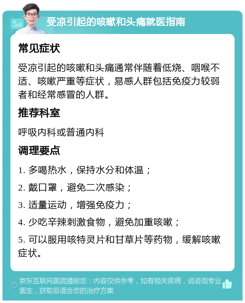 受凉引起的咳嗽和头痛就医指南 常见症状 受凉引起的咳嗽和头痛通常伴随着低烧、咽喉不适、咳嗽严重等症状，易感人群包括免疫力较弱者和经常感冒的人群。 推荐科室 呼吸内科或普通内科 调理要点 1. 多喝热水，保持水分和体温； 2. 戴口罩，避免二次感染； 3. 适量运动，增强免疫力； 4. 少吃辛辣刺激食物，避免加重咳嗽； 5. 可以服用咳特灵片和甘草片等药物，缓解咳嗽症状。