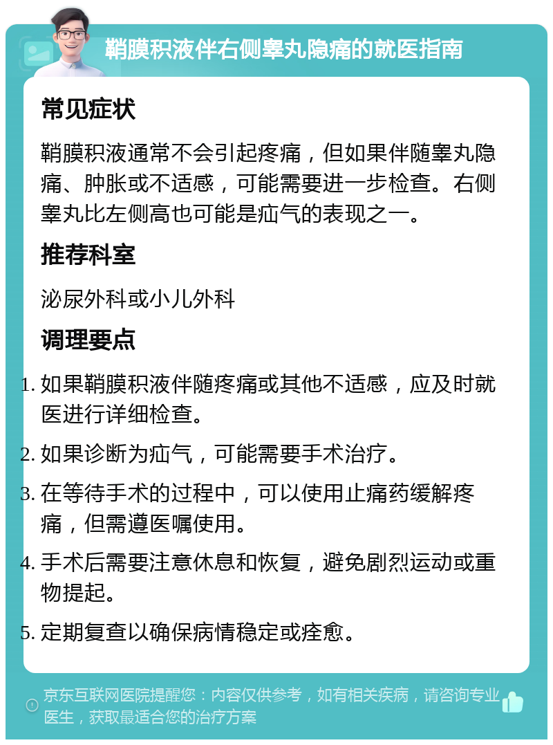 鞘膜积液伴右侧睾丸隐痛的就医指南 常见症状 鞘膜积液通常不会引起疼痛，但如果伴随睾丸隐痛、肿胀或不适感，可能需要进一步检查。右侧睾丸比左侧高也可能是疝气的表现之一。 推荐科室 泌尿外科或小儿外科 调理要点 如果鞘膜积液伴随疼痛或其他不适感，应及时就医进行详细检查。 如果诊断为疝气，可能需要手术治疗。 在等待手术的过程中，可以使用止痛药缓解疼痛，但需遵医嘱使用。 手术后需要注意休息和恢复，避免剧烈运动或重物提起。 定期复查以确保病情稳定或痊愈。