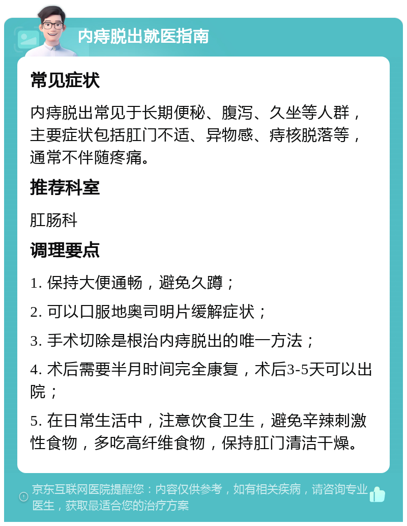 内痔脱出就医指南 常见症状 内痔脱出常见于长期便秘、腹泻、久坐等人群，主要症状包括肛门不适、异物感、痔核脱落等，通常不伴随疼痛。 推荐科室 肛肠科 调理要点 1. 保持大便通畅，避免久蹲； 2. 可以口服地奥司明片缓解症状； 3. 手术切除是根治内痔脱出的唯一方法； 4. 术后需要半月时间完全康复，术后3-5天可以出院； 5. 在日常生活中，注意饮食卫生，避免辛辣刺激性食物，多吃高纤维食物，保持肛门清洁干燥。