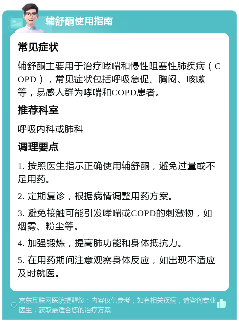 辅舒酮使用指南 常见症状 辅舒酮主要用于治疗哮喘和慢性阻塞性肺疾病（COPD），常见症状包括呼吸急促、胸闷、咳嗽等，易感人群为哮喘和COPD患者。 推荐科室 呼吸内科或肺科 调理要点 1. 按照医生指示正确使用辅舒酮，避免过量或不足用药。 2. 定期复诊，根据病情调整用药方案。 3. 避免接触可能引发哮喘或COPD的刺激物，如烟雾、粉尘等。 4. 加强锻炼，提高肺功能和身体抵抗力。 5. 在用药期间注意观察身体反应，如出现不适应及时就医。