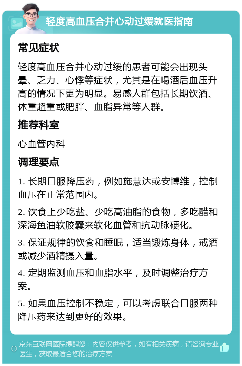 轻度高血压合并心动过缓就医指南 常见症状 轻度高血压合并心动过缓的患者可能会出现头晕、乏力、心悸等症状，尤其是在喝酒后血压升高的情况下更为明显。易感人群包括长期饮酒、体重超重或肥胖、血脂异常等人群。 推荐科室 心血管内科 调理要点 1. 长期口服降压药，例如施慧达或安博维，控制血压在正常范围内。 2. 饮食上少吃盐、少吃高油脂的食物，多吃醋和深海鱼油软胶囊来软化血管和抗动脉硬化。 3. 保证规律的饮食和睡眠，适当锻炼身体，戒酒或减少酒精摄入量。 4. 定期监测血压和血脂水平，及时调整治疗方案。 5. 如果血压控制不稳定，可以考虑联合口服两种降压药来达到更好的效果。