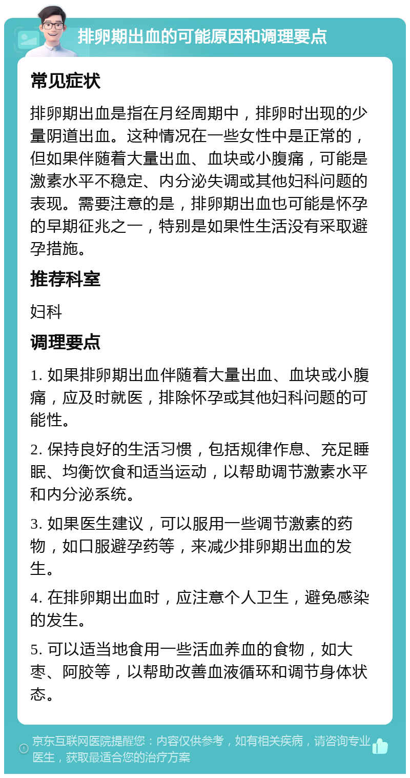 排卵期出血的可能原因和调理要点 常见症状 排卵期出血是指在月经周期中，排卵时出现的少量阴道出血。这种情况在一些女性中是正常的，但如果伴随着大量出血、血块或小腹痛，可能是激素水平不稳定、内分泌失调或其他妇科问题的表现。需要注意的是，排卵期出血也可能是怀孕的早期征兆之一，特别是如果性生活没有采取避孕措施。 推荐科室 妇科 调理要点 1. 如果排卵期出血伴随着大量出血、血块或小腹痛，应及时就医，排除怀孕或其他妇科问题的可能性。 2. 保持良好的生活习惯，包括规律作息、充足睡眠、均衡饮食和适当运动，以帮助调节激素水平和内分泌系统。 3. 如果医生建议，可以服用一些调节激素的药物，如口服避孕药等，来减少排卵期出血的发生。 4. 在排卵期出血时，应注意个人卫生，避免感染的发生。 5. 可以适当地食用一些活血养血的食物，如大枣、阿胶等，以帮助改善血液循环和调节身体状态。