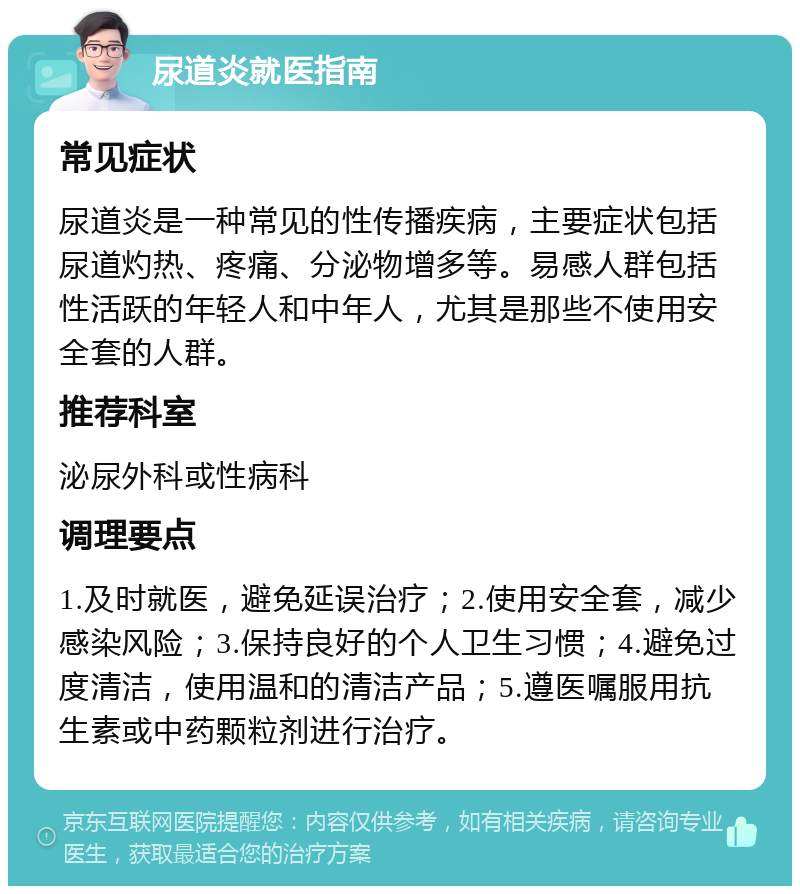 尿道炎就医指南 常见症状 尿道炎是一种常见的性传播疾病，主要症状包括尿道灼热、疼痛、分泌物增多等。易感人群包括性活跃的年轻人和中年人，尤其是那些不使用安全套的人群。 推荐科室 泌尿外科或性病科 调理要点 1.及时就医，避免延误治疗；2.使用安全套，减少感染风险；3.保持良好的个人卫生习惯；4.避免过度清洁，使用温和的清洁产品；5.遵医嘱服用抗生素或中药颗粒剂进行治疗。