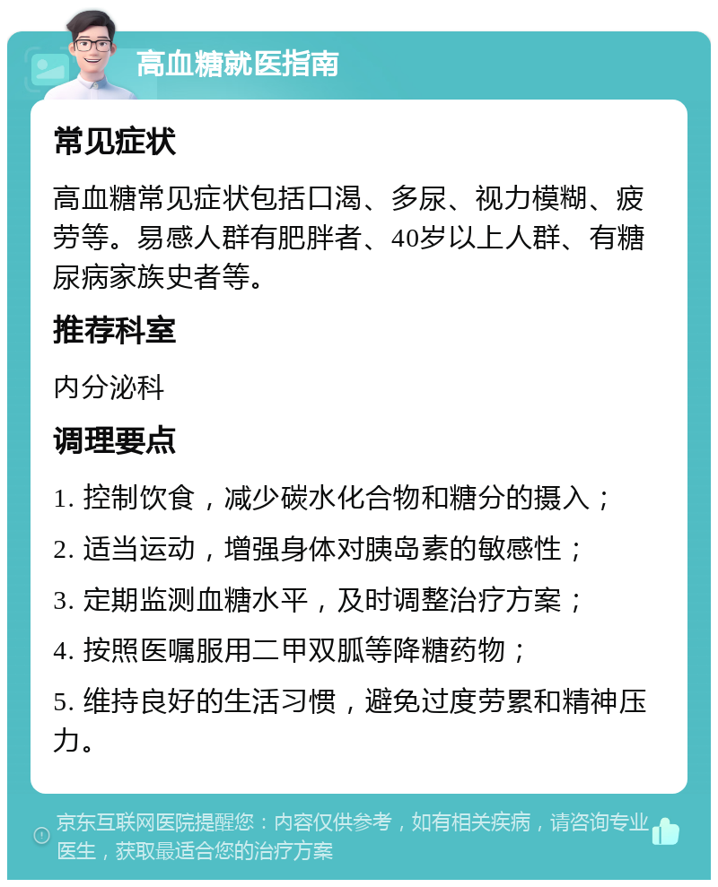 高血糖就医指南 常见症状 高血糖常见症状包括口渴、多尿、视力模糊、疲劳等。易感人群有肥胖者、40岁以上人群、有糖尿病家族史者等。 推荐科室 内分泌科 调理要点 1. 控制饮食，减少碳水化合物和糖分的摄入； 2. 适当运动，增强身体对胰岛素的敏感性； 3. 定期监测血糖水平，及时调整治疗方案； 4. 按照医嘱服用二甲双胍等降糖药物； 5. 维持良好的生活习惯，避免过度劳累和精神压力。