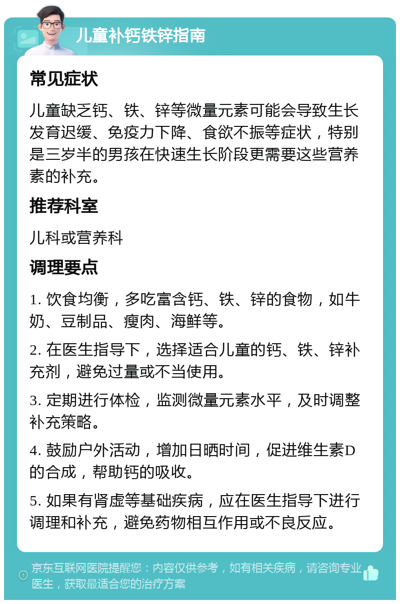 儿童补钙铁锌指南 常见症状 儿童缺乏钙、铁、锌等微量元素可能会导致生长发育迟缓、免疫力下降、食欲不振等症状，特别是三岁半的男孩在快速生长阶段更需要这些营养素的补充。 推荐科室 儿科或营养科 调理要点 1. 饮食均衡，多吃富含钙、铁、锌的食物，如牛奶、豆制品、瘦肉、海鲜等。 2. 在医生指导下，选择适合儿童的钙、铁、锌补充剂，避免过量或不当使用。 3. 定期进行体检，监测微量元素水平，及时调整补充策略。 4. 鼓励户外活动，增加日晒时间，促进维生素D的合成，帮助钙的吸收。 5. 如果有肾虚等基础疾病，应在医生指导下进行调理和补充，避免药物相互作用或不良反应。