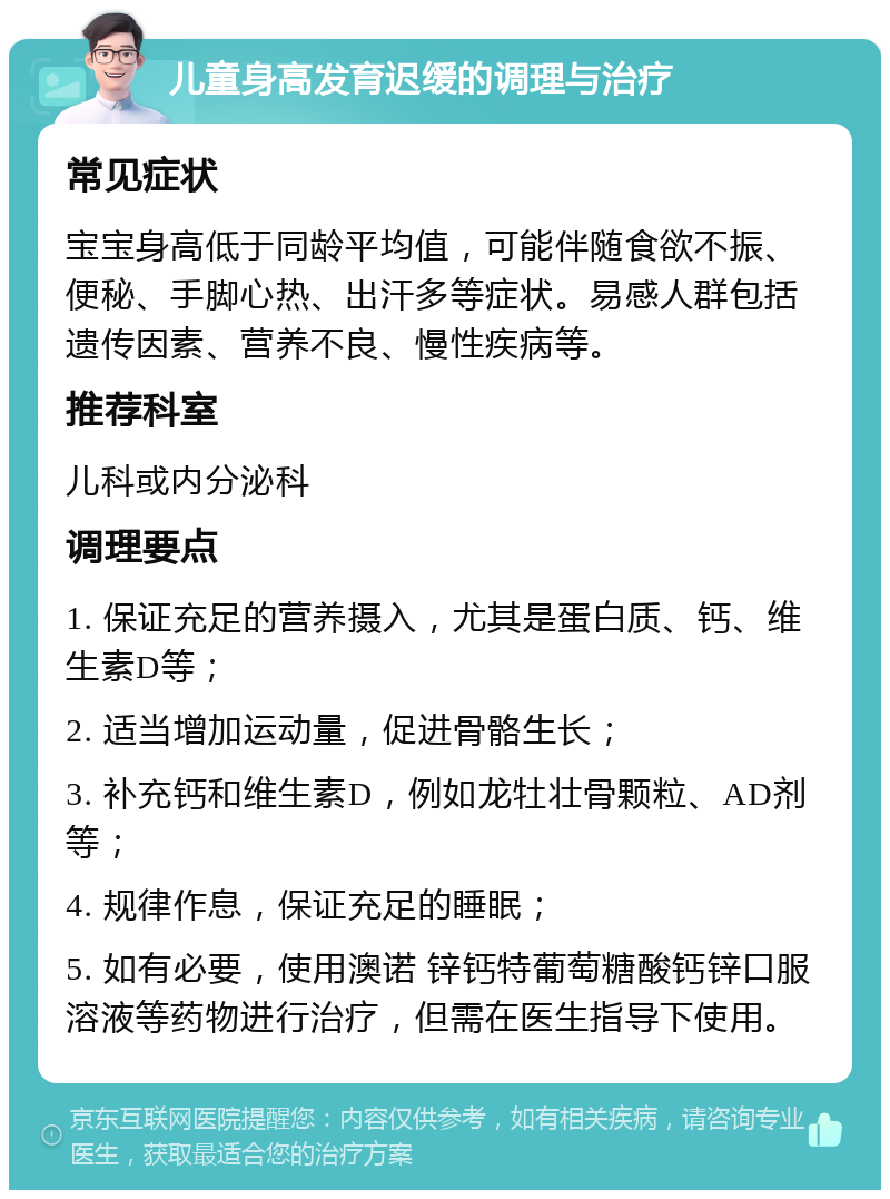 儿童身高发育迟缓的调理与治疗 常见症状 宝宝身高低于同龄平均值，可能伴随食欲不振、便秘、手脚心热、出汗多等症状。易感人群包括遗传因素、营养不良、慢性疾病等。 推荐科室 儿科或内分泌科 调理要点 1. 保证充足的营养摄入，尤其是蛋白质、钙、维生素D等； 2. 适当增加运动量，促进骨骼生长； 3. 补充钙和维生素D，例如龙牡壮骨颗粒、AD剂等； 4. 规律作息，保证充足的睡眠； 5. 如有必要，使用澳诺 锌钙特葡萄糖酸钙锌口服溶液等药物进行治疗，但需在医生指导下使用。