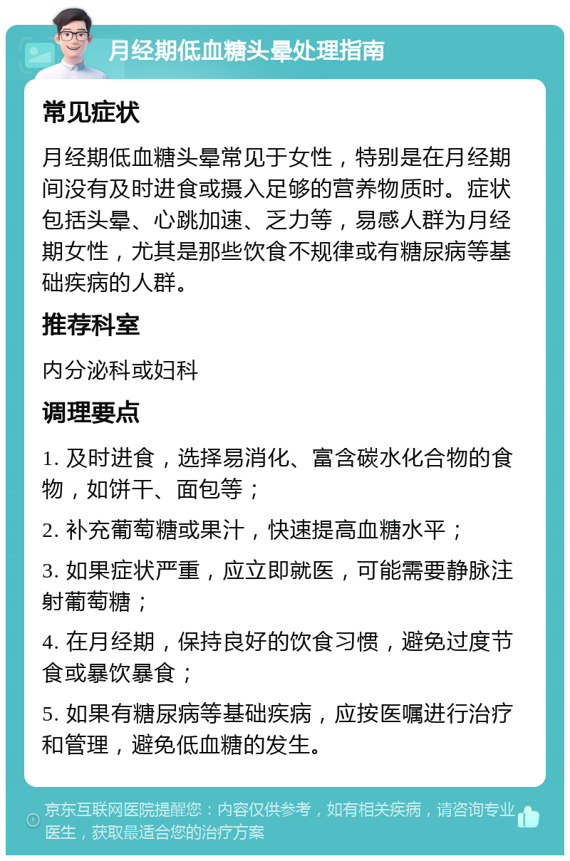 月经期低血糖头晕处理指南 常见症状 月经期低血糖头晕常见于女性，特别是在月经期间没有及时进食或摄入足够的营养物质时。症状包括头晕、心跳加速、乏力等，易感人群为月经期女性，尤其是那些饮食不规律或有糖尿病等基础疾病的人群。 推荐科室 内分泌科或妇科 调理要点 1. 及时进食，选择易消化、富含碳水化合物的食物，如饼干、面包等； 2. 补充葡萄糖或果汁，快速提高血糖水平； 3. 如果症状严重，应立即就医，可能需要静脉注射葡萄糖； 4. 在月经期，保持良好的饮食习惯，避免过度节食或暴饮暴食； 5. 如果有糖尿病等基础疾病，应按医嘱进行治疗和管理，避免低血糖的发生。