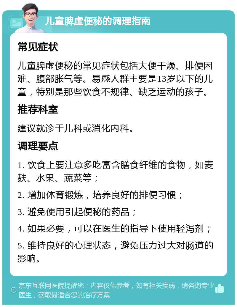 儿童脾虚便秘的调理指南 常见症状 儿童脾虚便秘的常见症状包括大便干燥、排便困难、腹部胀气等。易感人群主要是13岁以下的儿童，特别是那些饮食不规律、缺乏运动的孩子。 推荐科室 建议就诊于儿科或消化内科。 调理要点 1. 饮食上要注意多吃富含膳食纤维的食物，如麦麸、水果、蔬菜等； 2. 增加体育锻炼，培养良好的排便习惯； 3. 避免使用引起便秘的药品； 4. 如果必要，可以在医生的指导下使用轻泻剂； 5. 维持良好的心理状态，避免压力过大对肠道的影响。