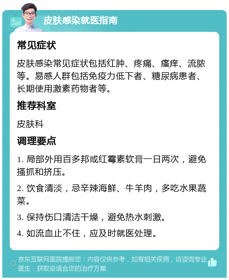 皮肤感染就医指南 常见症状 皮肤感染常见症状包括红肿、疼痛、瘙痒、流脓等。易感人群包括免疫力低下者、糖尿病患者、长期使用激素药物者等。 推荐科室 皮肤科 调理要点 1. 局部外用百多邦或红霉素软膏一日两次，避免搔抓和挤压。 2. 饮食清淡，忌辛辣海鲜、牛羊肉，多吃水果蔬菜。 3. 保持伤口清洁干燥，避免热水刺激。 4. 如流血止不住，应及时就医处理。