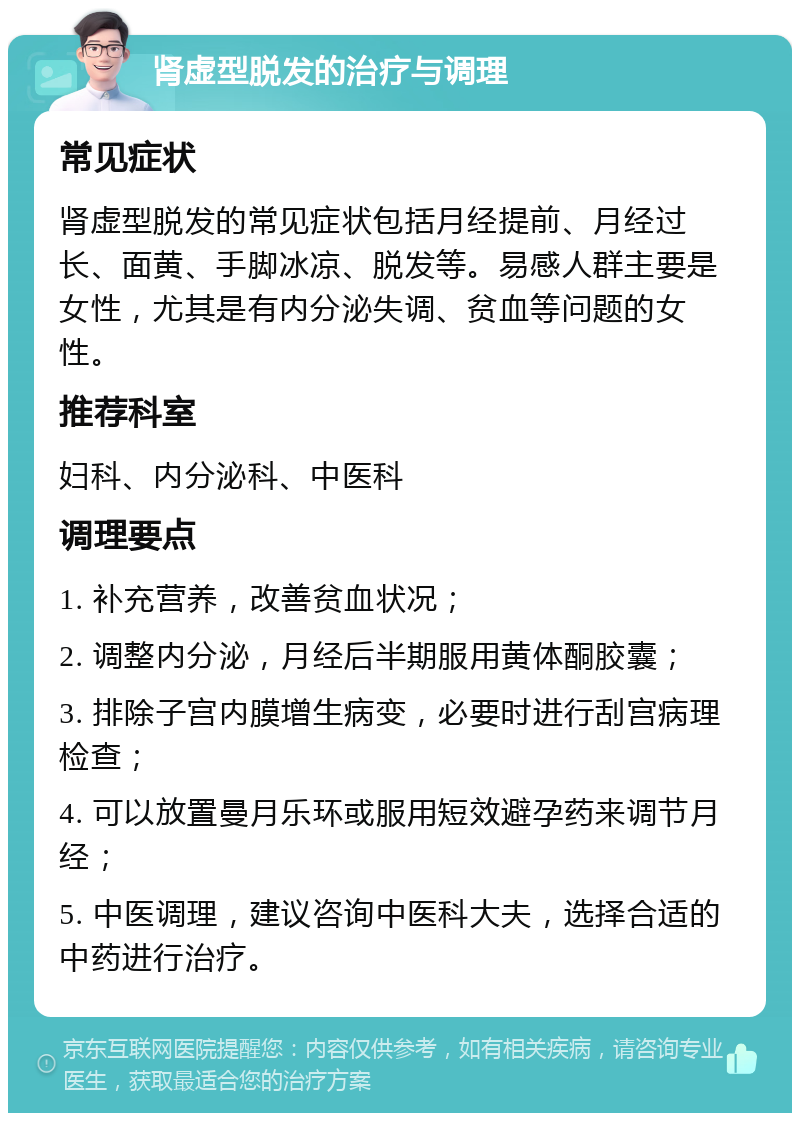 肾虚型脱发的治疗与调理 常见症状 肾虚型脱发的常见症状包括月经提前、月经过长、面黄、手脚冰凉、脱发等。易感人群主要是女性，尤其是有内分泌失调、贫血等问题的女性。 推荐科室 妇科、内分泌科、中医科 调理要点 1. 补充营养，改善贫血状况； 2. 调整内分泌，月经后半期服用黄体酮胶囊； 3. 排除子宫内膜增生病变，必要时进行刮宫病理检查； 4. 可以放置曼月乐环或服用短效避孕药来调节月经； 5. 中医调理，建议咨询中医科大夫，选择合适的中药进行治疗。