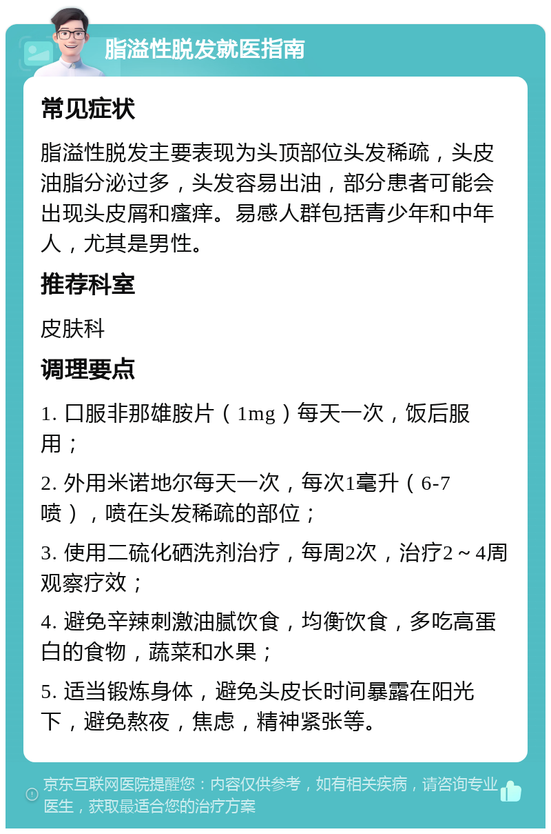 脂溢性脱发就医指南 常见症状 脂溢性脱发主要表现为头顶部位头发稀疏，头皮油脂分泌过多，头发容易出油，部分患者可能会出现头皮屑和瘙痒。易感人群包括青少年和中年人，尤其是男性。 推荐科室 皮肤科 调理要点 1. 口服非那雄胺片（1mg）每天一次，饭后服用； 2. 外用米诺地尔每天一次，每次1毫升（6-7喷），喷在头发稀疏的部位； 3. 使用二硫化硒洗剂治疗，每周2次，治疗2～4周观察疗效； 4. 避免辛辣刺激油腻饮食，均衡饮食，多吃高蛋白的食物，蔬菜和水果； 5. 适当锻炼身体，避免头皮长时间暴露在阳光下，避免熬夜，焦虑，精神紧张等。