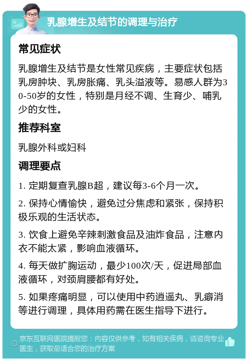 乳腺增生及结节的调理与治疗 常见症状 乳腺增生及结节是女性常见疾病，主要症状包括乳房肿块、乳房胀痛、乳头溢液等。易感人群为30-50岁的女性，特别是月经不调、生育少、哺乳少的女性。 推荐科室 乳腺外科或妇科 调理要点 1. 定期复查乳腺B超，建议每3-6个月一次。 2. 保持心情愉快，避免过分焦虑和紧张，保持积极乐观的生活状态。 3. 饮食上避免辛辣刺激食品及油炸食品，注意内衣不能太紧，影响血液循环。 4. 每天做扩胸运动，最少100次/天，促进局部血液循环，对颈肩腰都有好处。 5. 如果疼痛明显，可以使用中药逍遥丸、乳癖消等进行调理，具体用药需在医生指导下进行。