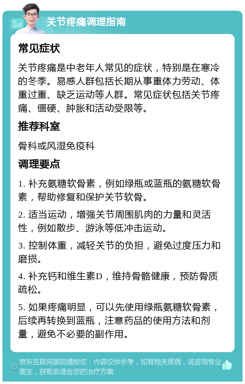 关节疼痛调理指南 常见症状 关节疼痛是中老年人常见的症状，特别是在寒冷的冬季。易感人群包括长期从事重体力劳动、体重过重、缺乏运动等人群。常见症状包括关节疼痛、僵硬、肿胀和活动受限等。 推荐科室 骨科或风湿免疫科 调理要点 1. 补充氨糖软骨素，例如绿瓶或蓝瓶的氨糖软骨素，帮助修复和保护关节软骨。 2. 适当运动，增强关节周围肌肉的力量和灵活性，例如散步、游泳等低冲击运动。 3. 控制体重，减轻关节的负担，避免过度压力和磨损。 4. 补充钙和维生素D，维持骨骼健康，预防骨质疏松。 5. 如果疼痛明显，可以先使用绿瓶氨糖软骨素，后续再转换到蓝瓶，注意药品的使用方法和剂量，避免不必要的副作用。