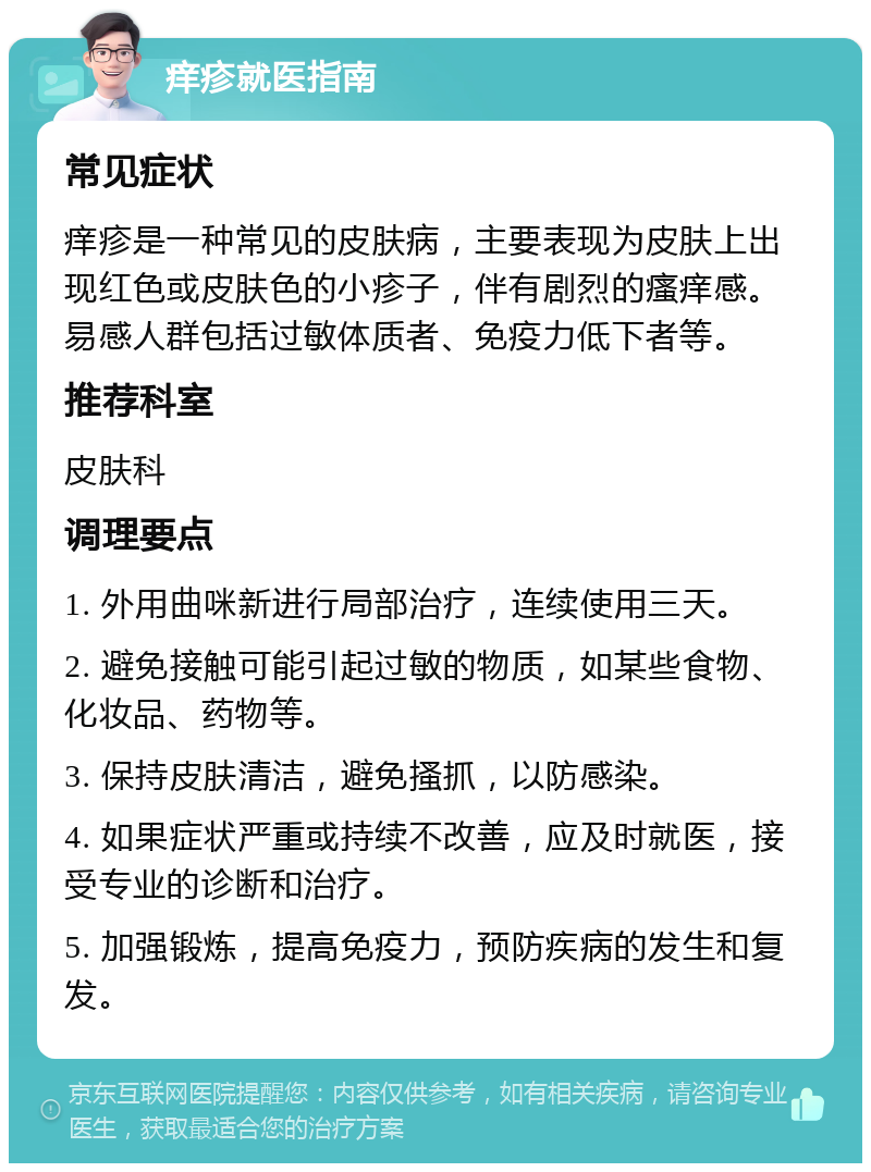 痒疹就医指南 常见症状 痒疹是一种常见的皮肤病，主要表现为皮肤上出现红色或皮肤色的小疹子，伴有剧烈的瘙痒感。易感人群包括过敏体质者、免疫力低下者等。 推荐科室 皮肤科 调理要点 1. 外用曲咪新进行局部治疗，连续使用三天。 2. 避免接触可能引起过敏的物质，如某些食物、化妆品、药物等。 3. 保持皮肤清洁，避免搔抓，以防感染。 4. 如果症状严重或持续不改善，应及时就医，接受专业的诊断和治疗。 5. 加强锻炼，提高免疫力，预防疾病的发生和复发。