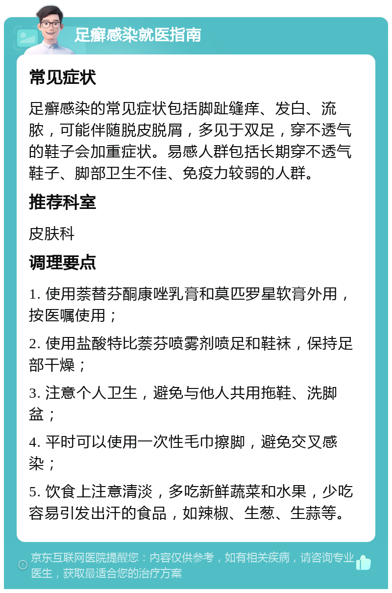 足癣感染就医指南 常见症状 足癣感染的常见症状包括脚趾缝痒、发白、流脓，可能伴随脱皮脱屑，多见于双足，穿不透气的鞋子会加重症状。易感人群包括长期穿不透气鞋子、脚部卫生不佳、免疫力较弱的人群。 推荐科室 皮肤科 调理要点 1. 使用萘替芬酮康唑乳膏和莫匹罗星软膏外用，按医嘱使用； 2. 使用盐酸特比萘芬喷雾剂喷足和鞋袜，保持足部干燥； 3. 注意个人卫生，避免与他人共用拖鞋、洗脚盆； 4. 平时可以使用一次性毛巾擦脚，避免交叉感染； 5. 饮食上注意清淡，多吃新鲜蔬菜和水果，少吃容易引发出汗的食品，如辣椒、生葱、生蒜等。