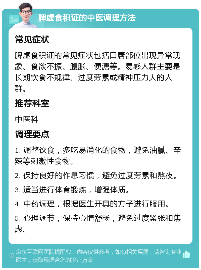 脾虚食积证的中医调理方法 常见症状 脾虚食积证的常见症状包括口唇部位出现异常现象、食欲不振、腹胀、便溏等。易感人群主要是长期饮食不规律、过度劳累或精神压力大的人群。 推荐科室 中医科 调理要点 1. 调整饮食，多吃易消化的食物，避免油腻、辛辣等刺激性食物。 2. 保持良好的作息习惯，避免过度劳累和熬夜。 3. 适当进行体育锻炼，增强体质。 4. 中药调理，根据医生开具的方子进行服用。 5. 心理调节，保持心情舒畅，避免过度紧张和焦虑。