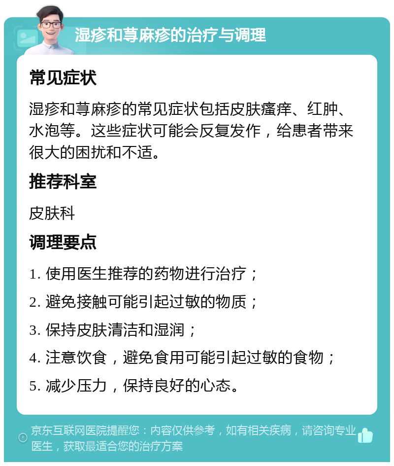 湿疹和荨麻疹的治疗与调理 常见症状 湿疹和荨麻疹的常见症状包括皮肤瘙痒、红肿、水泡等。这些症状可能会反复发作，给患者带来很大的困扰和不适。 推荐科室 皮肤科 调理要点 1. 使用医生推荐的药物进行治疗； 2. 避免接触可能引起过敏的物质； 3. 保持皮肤清洁和湿润； 4. 注意饮食，避免食用可能引起过敏的食物； 5. 减少压力，保持良好的心态。