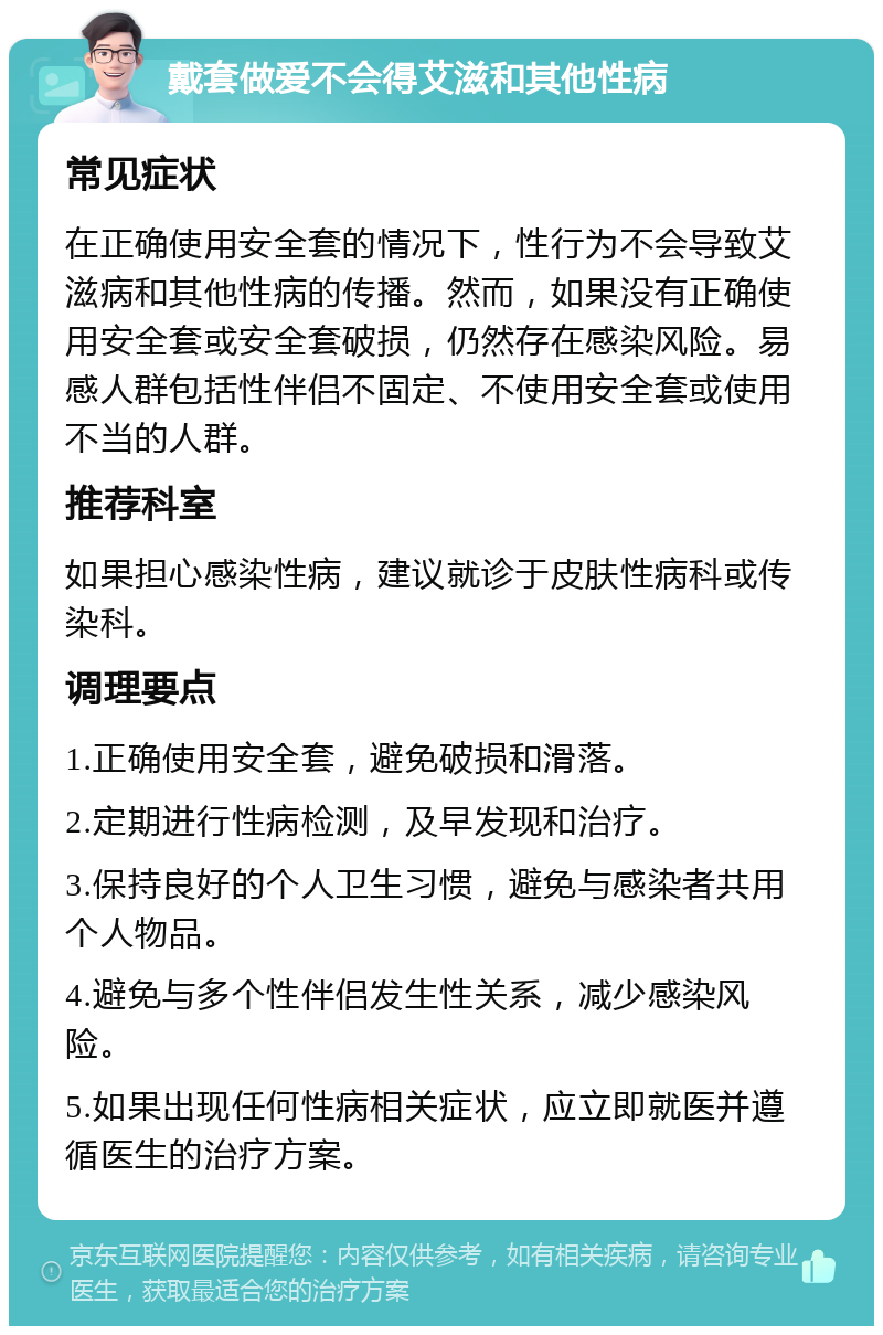 戴套做爱不会得艾滋和其他性病 常见症状 在正确使用安全套的情况下，性行为不会导致艾滋病和其他性病的传播。然而，如果没有正确使用安全套或安全套破损，仍然存在感染风险。易感人群包括性伴侣不固定、不使用安全套或使用不当的人群。 推荐科室 如果担心感染性病，建议就诊于皮肤性病科或传染科。 调理要点 1.正确使用安全套，避免破损和滑落。 2.定期进行性病检测，及早发现和治疗。 3.保持良好的个人卫生习惯，避免与感染者共用个人物品。 4.避免与多个性伴侣发生性关系，减少感染风险。 5.如果出现任何性病相关症状，应立即就医并遵循医生的治疗方案。