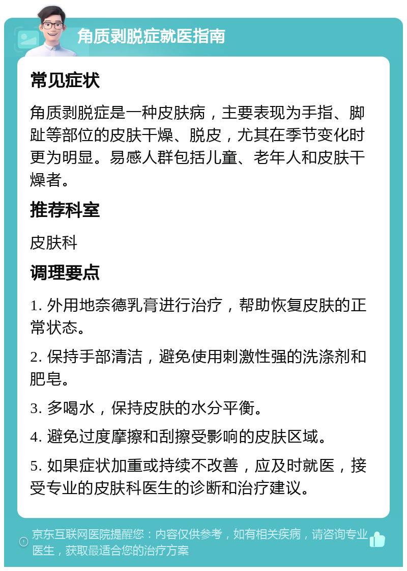 角质剥脱症就医指南 常见症状 角质剥脱症是一种皮肤病，主要表现为手指、脚趾等部位的皮肤干燥、脱皮，尤其在季节变化时更为明显。易感人群包括儿童、老年人和皮肤干燥者。 推荐科室 皮肤科 调理要点 1. 外用地奈德乳膏进行治疗，帮助恢复皮肤的正常状态。 2. 保持手部清洁，避免使用刺激性强的洗涤剂和肥皂。 3. 多喝水，保持皮肤的水分平衡。 4. 避免过度摩擦和刮擦受影响的皮肤区域。 5. 如果症状加重或持续不改善，应及时就医，接受专业的皮肤科医生的诊断和治疗建议。