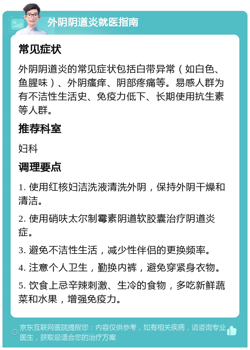 外阴阴道炎就医指南 常见症状 外阴阴道炎的常见症状包括白带异常（如白色、鱼腥味）、外阴瘙痒、阴部疼痛等。易感人群为有不洁性生活史、免疫力低下、长期使用抗生素等人群。 推荐科室 妇科 调理要点 1. 使用红核妇洁洗液清洗外阴，保持外阴干燥和清洁。 2. 使用硝呋太尔制霉素阴道软胶囊治疗阴道炎症。 3. 避免不洁性生活，减少性伴侣的更换频率。 4. 注意个人卫生，勤换内裤，避免穿紧身衣物。 5. 饮食上忌辛辣刺激、生冷的食物，多吃新鲜蔬菜和水果，增强免疫力。